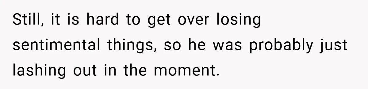 Still, it is hard to get over losing sentimental things, so he was probably just lashing out in the moment.