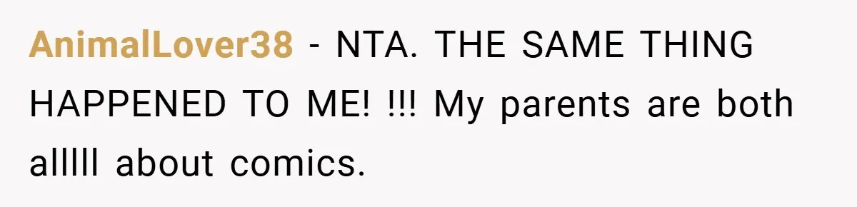 AnimalLover38 − NTA. THE SAME THING HAPPENED TO ME! !!! My parents are both alllll about comics.