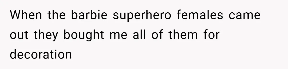 When the barbie superhero females came out they bought me all of them for decoration