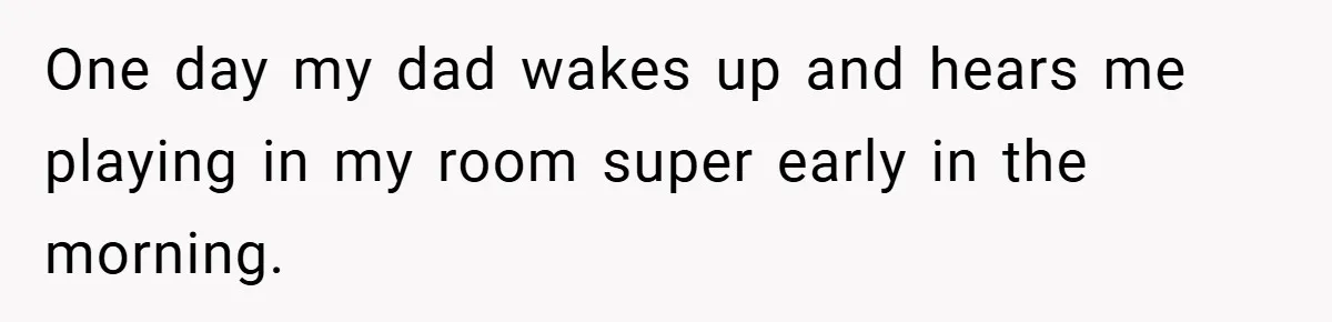One day my dad wakes up and hears me playing in my room super early in the morning.