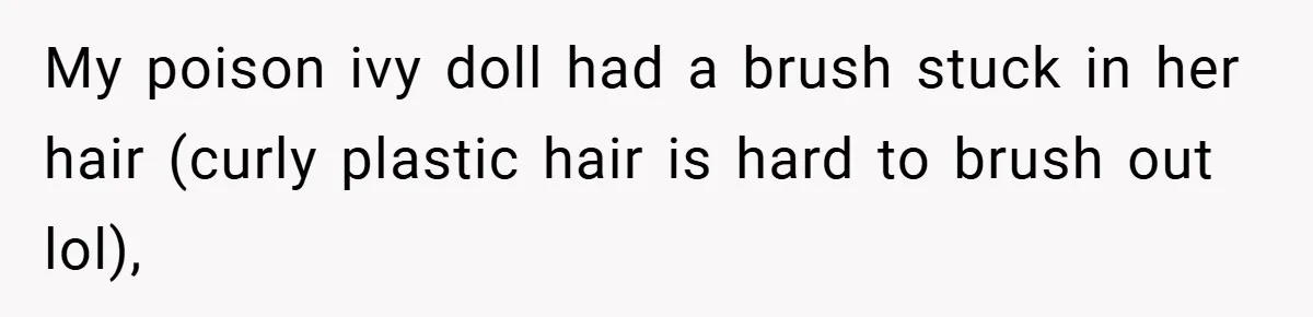 My poison ivy doll had a brush stuck in her hair (curly plastic hair is hard to brush out lol),