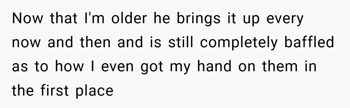 Now that I'm older he brings it up every now and then and is still completely baffled as to how I even got my hand on them in the first...