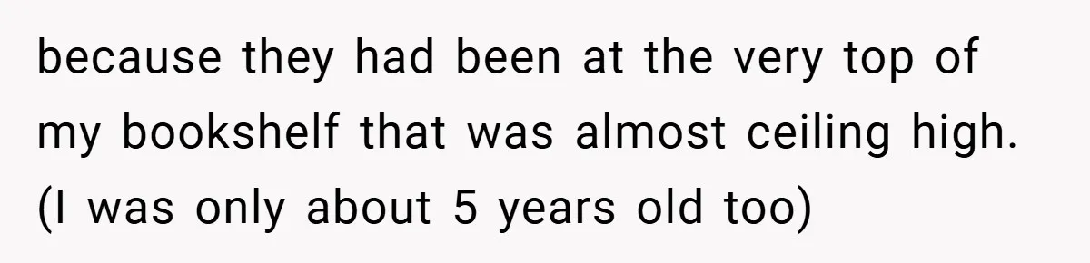 because they had been at the very top of my bookshelf that was almost ceiling high. (I was only about 5 years old too)