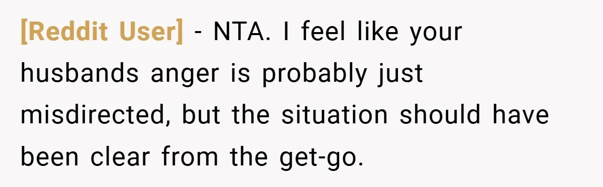 [Reddit User] − NTA. I feel like your husbands anger is probably just misdirected, but the situation should have been clear from the get-go.