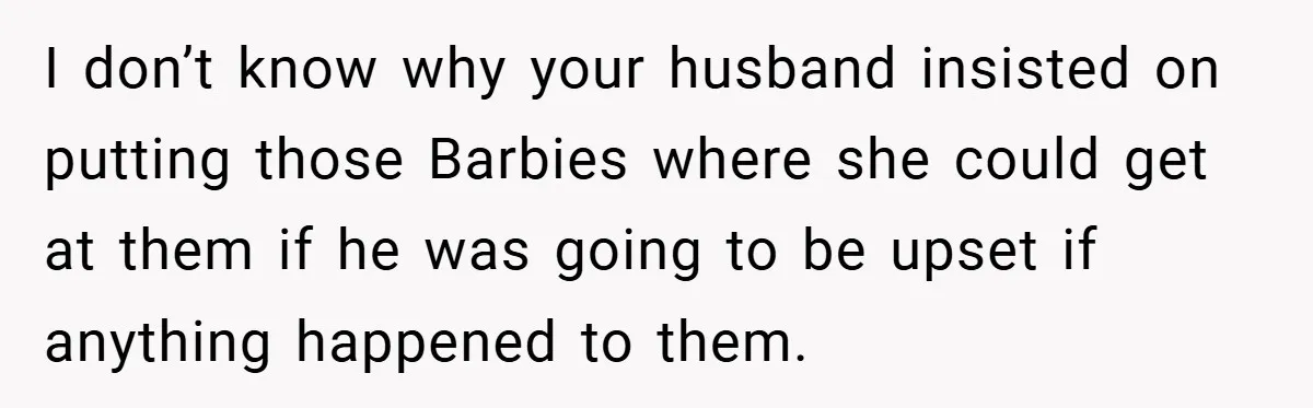 I don’t know why your husband insisted on putting those Barbies where she could get at them if he was going to be upset if anything happened to them.