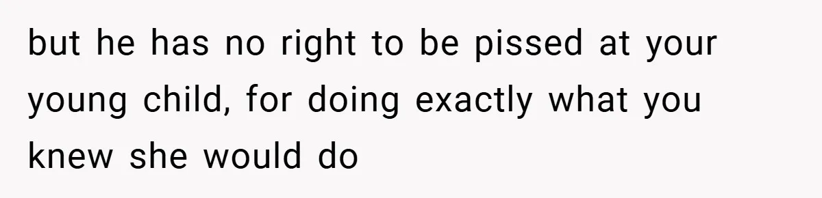but he has no right to be pissed at your young child, for doing exactly what you knew she would do
