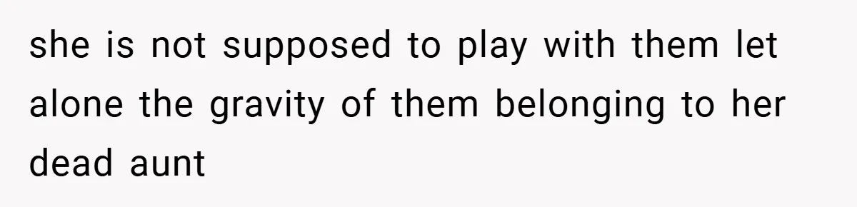 she is not supposed to play with them let alone the gravity of them belonging to her dead aunt