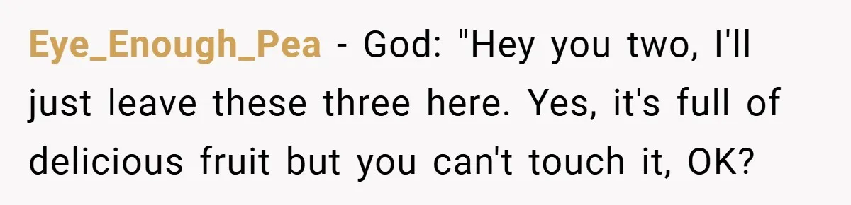 Eye_Enough_Pea − God: "Hey you two, I'll just leave these three here. Yes, it's full of delicious fruit but you can't touch it, OK?