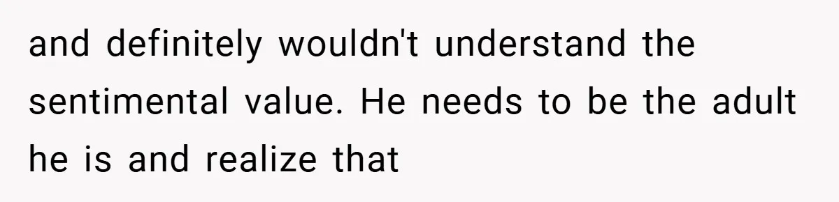 and definitely wouldn't understand the sentimental value. He needs to be the adult he is and realize that