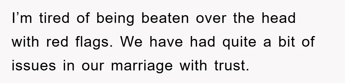 I’m tired of being beaten over the head with red flags. We have had quite a bit of issues in our marriage with trust.