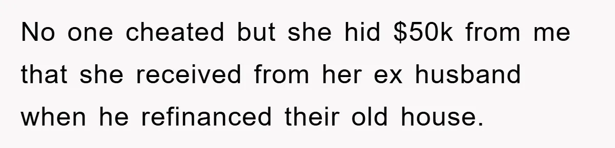 No one cheated but she hid $50k from me that she received from her ex husband when he refinanced their old house.