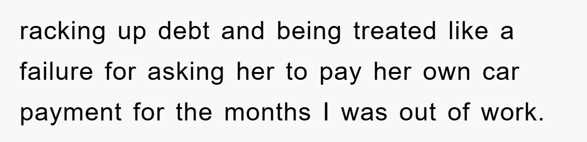 racking up debt and being treated like a failure for asking her to pay her own car payment for the months I was out of work.