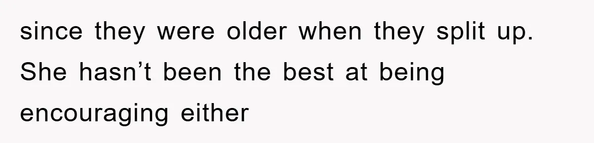 since they were older when they split up. She hasn’t been the best at being encouraging either