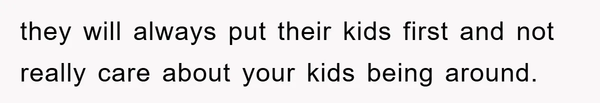 they will always put their kids first and not really care about your kids being around.