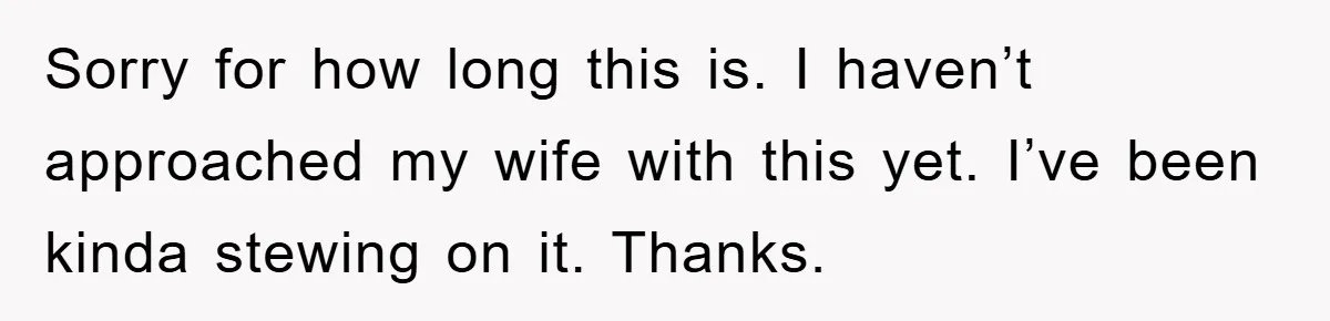 Sorry for how long this is. I haven’t approached my wife with this yet. I’ve been kinda stewing on it. Thanks.