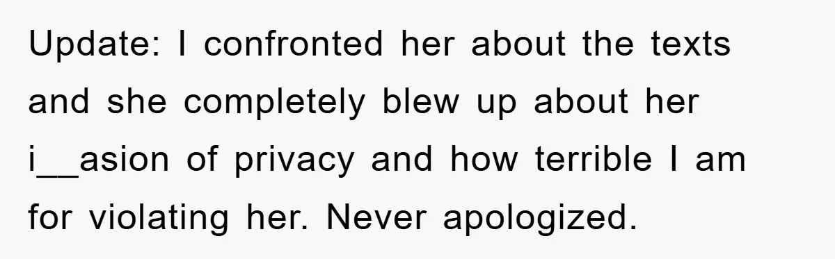 Update: I confronted her about the texts and she completely blew up about her i__asion of privacy and how terrible I am for violating her. Never apologized.