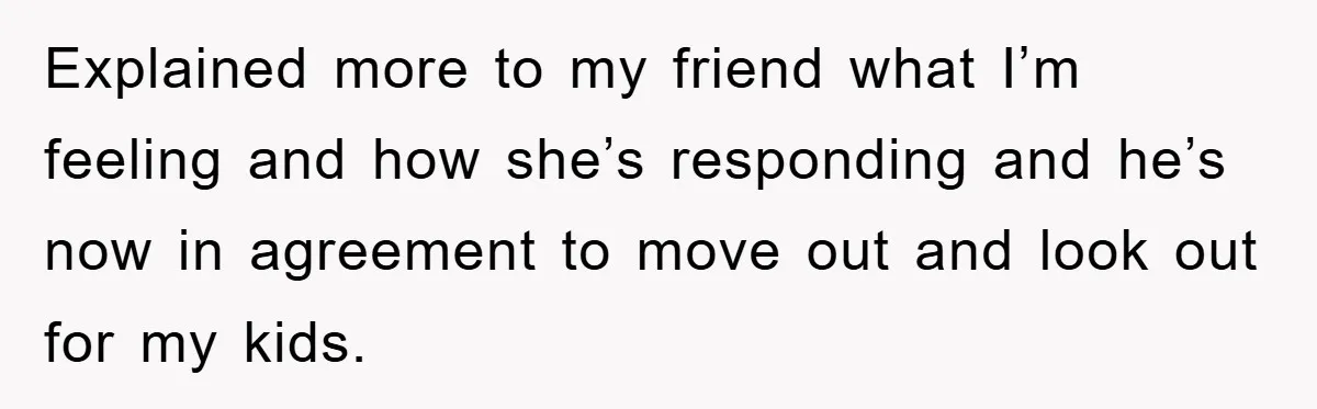 Explained more to my friend what I’m feeling and how she’s responding and he’s now in agreement to move out and look out for my kids.