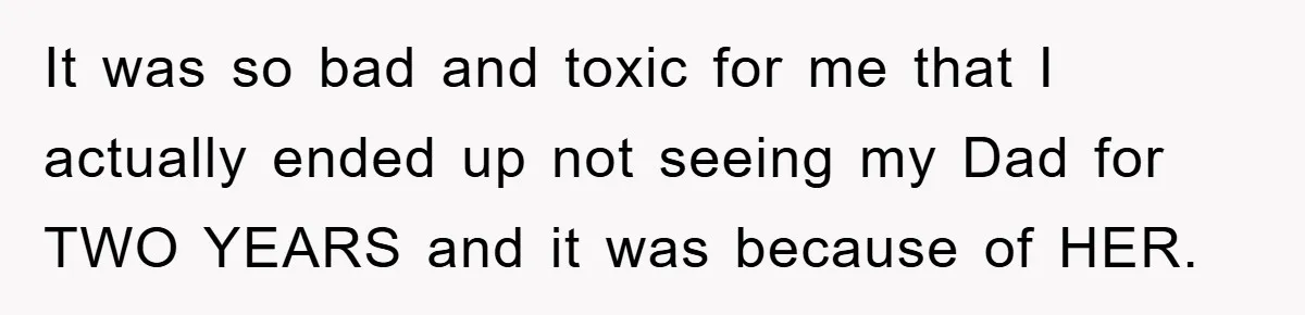It was so bad and toxic for me that I actually ended up not seeing my Dad for TWO YEARS and it was because of HER.