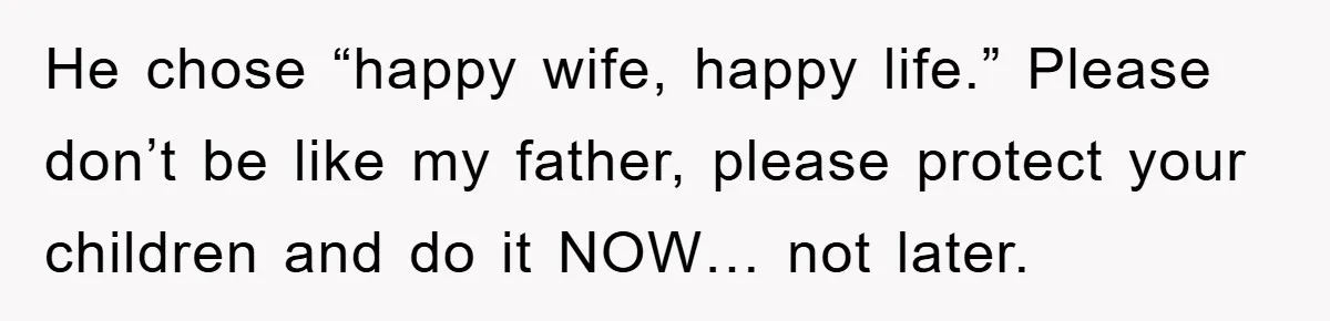 He chose “happy wife, happy life.” Please don’t be like my father, please protect your children and do it NOW… not later.