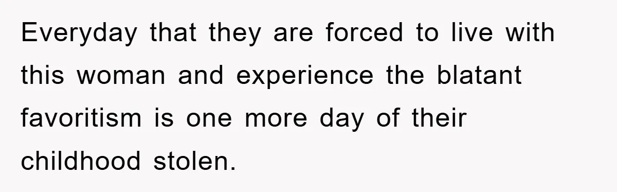 Everyday that they are forced to live with this woman and experience the blatant favoritism is one more day of their childhood stolen.