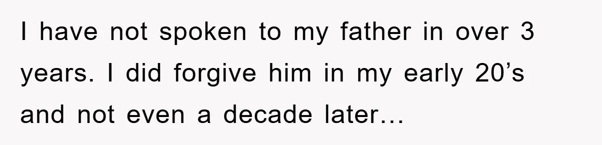I have not spoken to my father in over 3 years. I did forgive him in my early 20’s and not even a decade later…