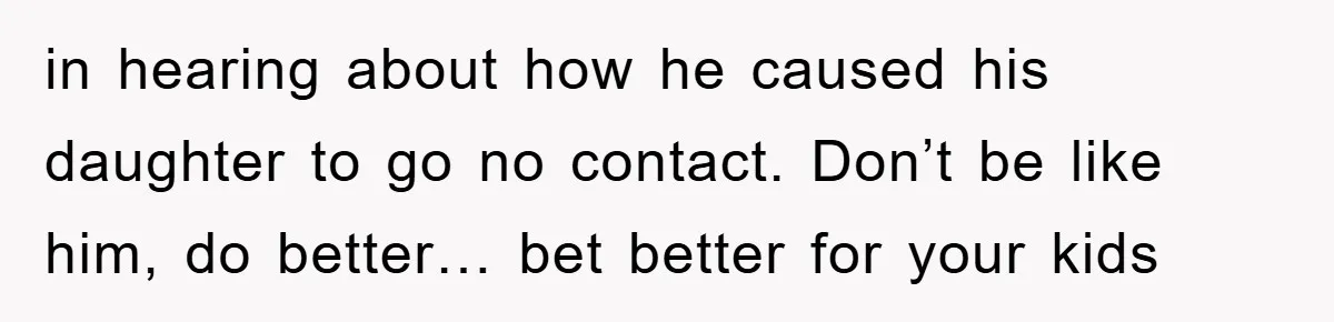 in hearing about how he caused his daughter to go no contact. Don’t be like him, do better… bet better for your kids