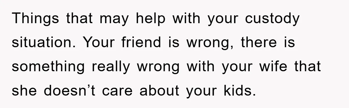 Things that may help with your custody situation. Your friend is wrong, there is something really wrong with your wife that she doesn’t care about your kids.