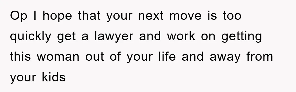 Op I hope that your next move is too quickly get a lawyer and work on getting this woman out of your life and away from your kids