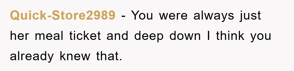 Quick-Store2989 − You were always just her meal ticket and deep down I think you already knew that.