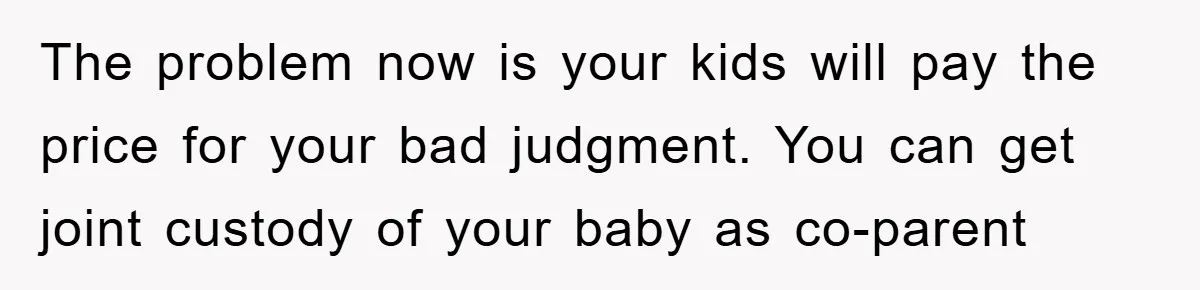 The problem now is your kids will pay the price for your bad judgment. You can get joint custody of your baby as co-parent