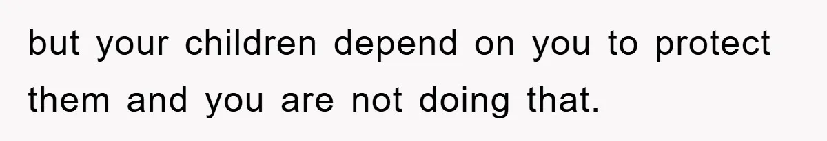 but your children depend on you to protect them and you are not doing that.
