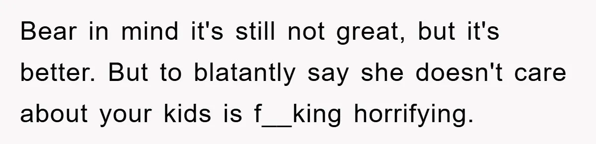 Bear in mind it's still not great, but it's better. But to blatantly say she doesn't care about your kids is f__king horrifying.