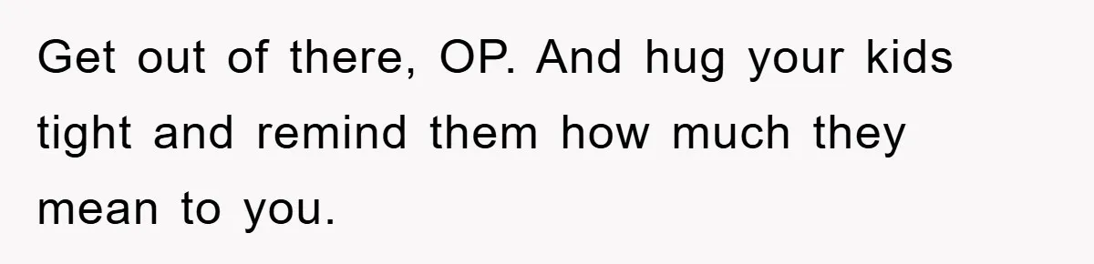 Get out of there, OP. And hug your kids tight and remind them how much they mean to you.