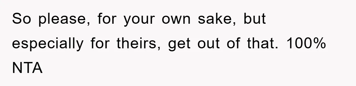 So please, for your own sake, but especially for theirs, get out of that. 100% NTA