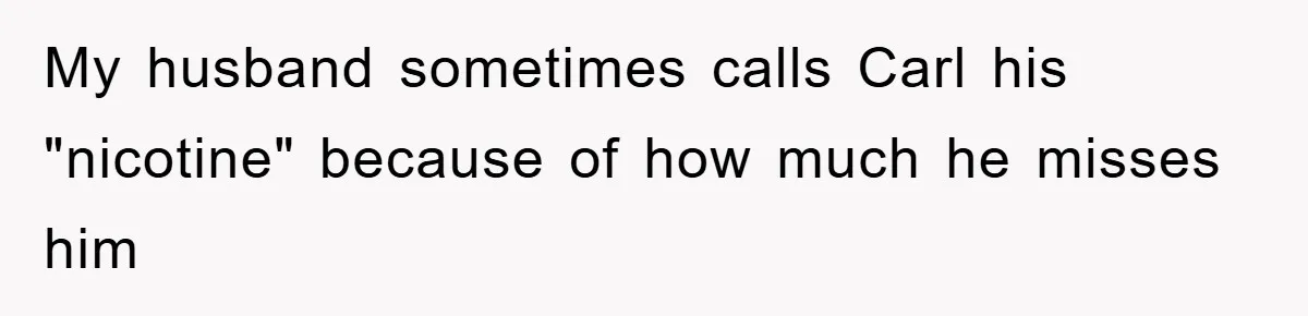 My husband sometimes calls Carl his "nicotine" because of how much he misses him