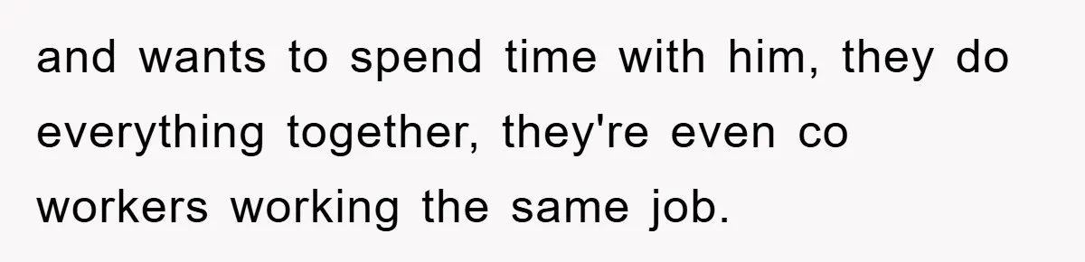 and wants to spend time with him, they do everything together, they're even co workers working the same job.