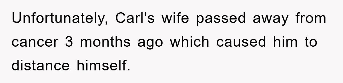 Unfortunately, Carl's wife passed away from cancer 3 months ago which caused him to distance himself.
