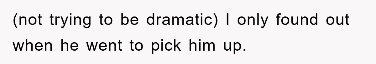 (not trying to be dramatic) I only found out when he went to pick him up.