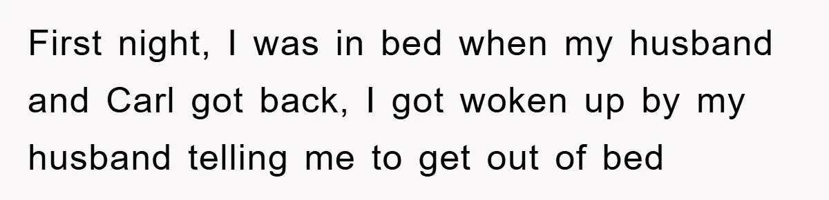 First night, I was in bed when my husband and Carl got back, I got woken up by my husband telling me to get out of bed