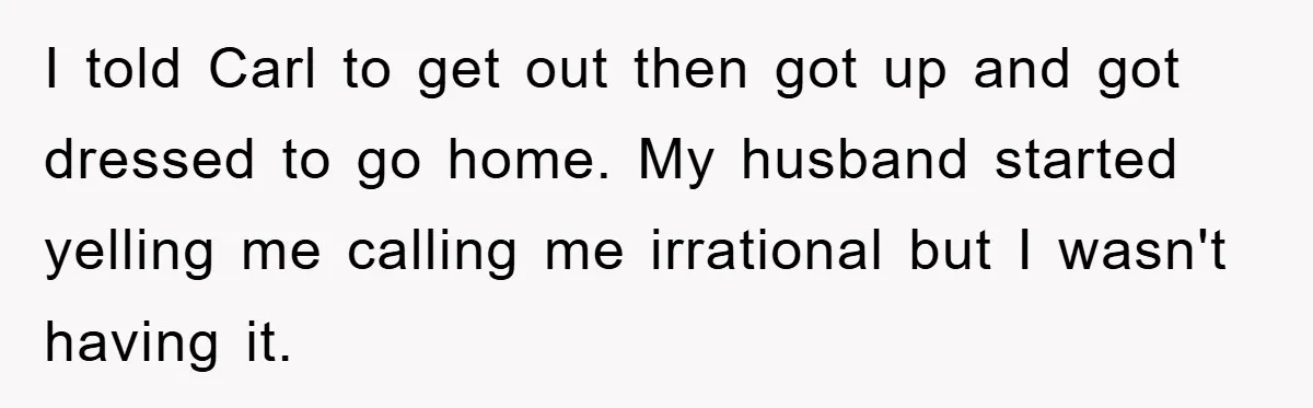 I told Carl to get out then got up and got dressed to go home. My husband started yelling me calling me irrational but I wasn't having it.
