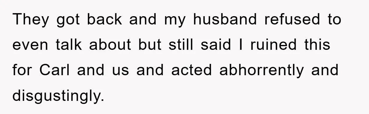 They got back and my husband refused to even talk about but still said I ruined this for Carl and us and acted abhorrently and disgustingly.