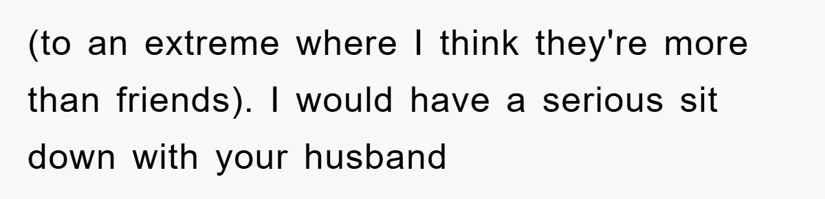 (to an extreme where I think they're more than friends). I would have a serious sit down with your husband