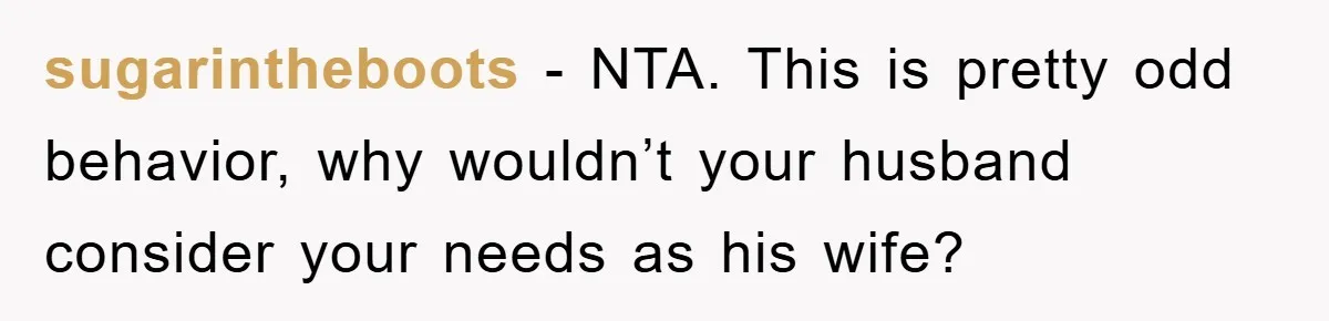 sugarintheboots − NTA. This is pretty odd behavior, why wouldn’t your husband consider your needs as his wife?