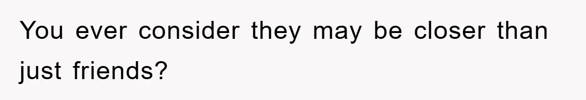 You ever consider they may be closer than just friends?