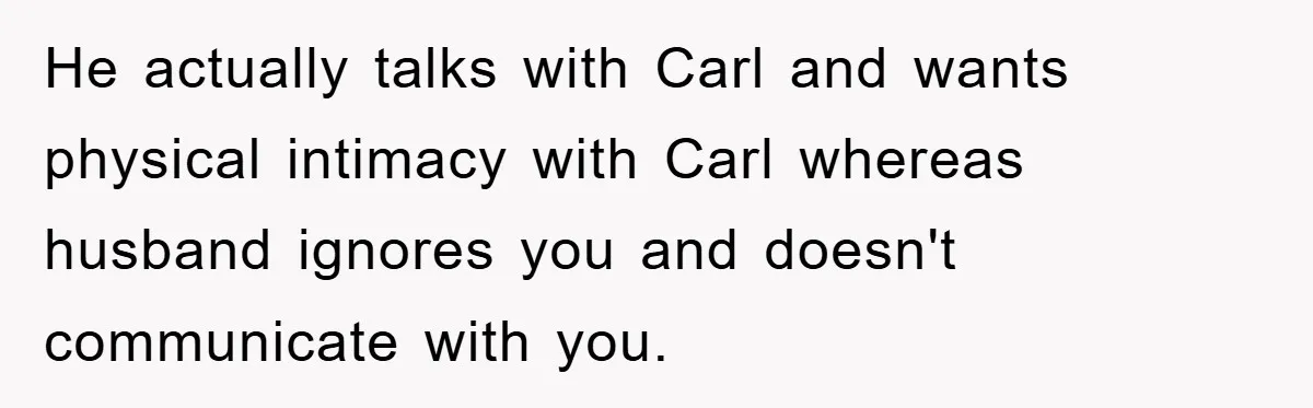 He actually talks with Carl and wants physical intimacy with Carl whereas husband ignores you and doesn't communicate with you.