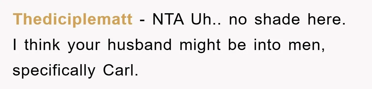 Thediciplematt − NTA Uh.. no shade here. I think your husband might be into men, specifically Carl.