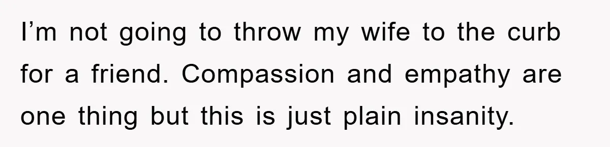 I’m not going to throw my wife to the curb for a friend. Compassion and empathy are one thing but this is just plain insanity.