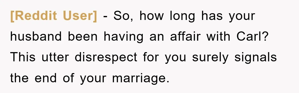 [Reddit User] − So, how long has your husband been having an affair with Carl? This utter disrespect for you surely signals the end of your marriage.