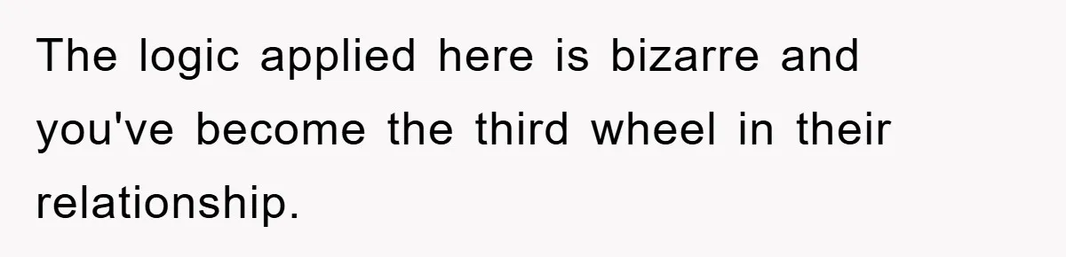 The logic applied here is bizarre and you've become the third wheel in their relationship.