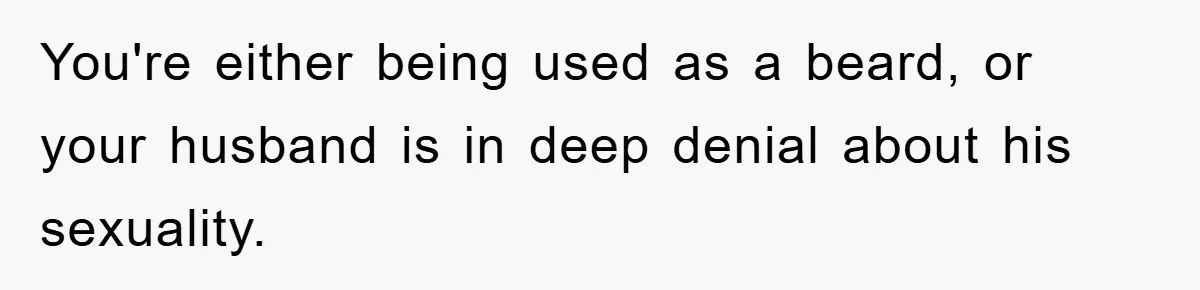 You're either being used as a beard, or your husband is in deep denial about his sexuality.
